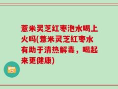 薏米灵芝红枣泡水喝上火吗(薏米灵芝红枣水有助于清热解毒，喝起来更健康)