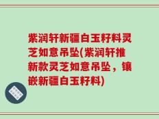 紫润轩新疆白玉籽料灵芝如意吊坠(紫润轩推新款灵芝如意吊坠，镶嵌新疆白玉籽料)