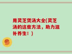 用灵芝煲汤大全(灵芝汤的这些方法，助力滋补养生！)