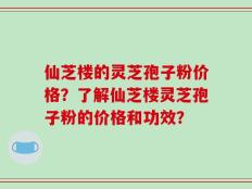 仙芝楼的灵芝孢子粉价格？了解仙芝楼灵芝孢子粉的价格和功效？
