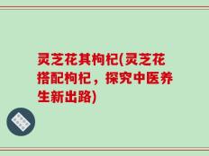 灵芝花其枸杞(灵芝花搭配枸杞，探究中医养生新出路)
