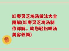 红枣灵芝鸡汤做法大全图解(红枣灵芝鸡汤制作详解，助您轻松喝汤美容养颜)