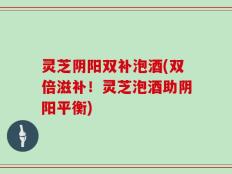 灵芝阴阳双补泡酒(双倍滋补！灵芝泡酒助阴阳平衡)