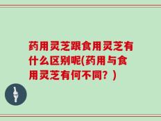 药用灵芝跟食用灵芝有什么区别呢(药用与食用灵芝有何不同？)