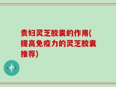贵妇灵芝胶囊的作用(提高免疫力的灵芝胶囊推荐)