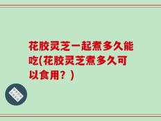 花胶灵芝一起煮多久能吃(花胶灵芝煮多久可以食用？)
