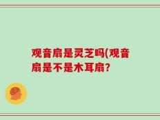 观音扇是灵芝吗(观音扇是不是木耳扇？