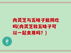肉灵芝与五味子能同吃吗(肉灵芝和五味子可以一起食用吗？)