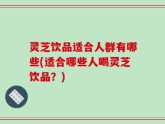 灵芝饮品适合人群有哪些(适合哪些人喝灵芝饮品？)
