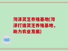菏泽灵芝养殖基地(菏泽打造灵芝养殖基地，助力农业发展)