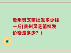 贵州灵芝菌批发多少钱一斤(贵州灵芝菌批发价格是多少？)