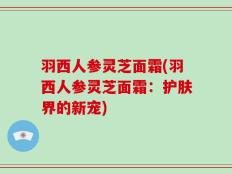 羽西人参灵芝面霜(羽西人参灵芝面霜：护肤界的新宠)