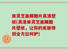 田灵芝面膜图片高清壁纸(高清田灵芝面膜图片壁纸，让你的皮肤得到全方位呵护)