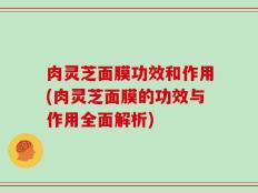 肉灵芝面膜功效和作用(肉灵芝面膜的功效与作用全面解析)