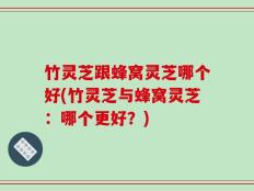 竹灵芝跟蜂窝灵芝哪个好(竹灵芝与蜂窝灵芝：哪个更好？)