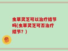 虫草灵芝可以治疗结节吗(虫草灵芝可否治疗结节？)