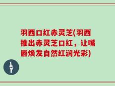 羽西口红赤灵芝(羽西推出赤灵芝口红，让嘴唇焕发自然红润光彩)