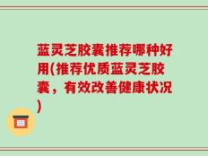 蓝灵芝胶囊推荐哪种好用(推荐优质蓝灵芝胶囊，有效改善健康状况)