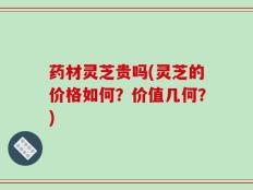 药材灵芝贵吗(灵芝的价格如何？价值几何？)
