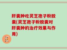 肝囊肿吃灵芝孢子粉胶囊(灵芝孢子粉胶囊对肝囊肿的治疗效果与作用)