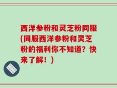 西洋参粉和灵芝粉同服(同服西洋参粉和灵芝粉的福利你不知道？快来了解！)