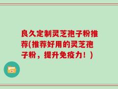 良久定制灵芝孢子粉推荐(推荐好用的灵芝孢子粉，提升免疫力！)