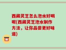 西藏灵芝怎么泡水好喝呢(西藏灵芝泡水制作方法，让你品尝更好味道)