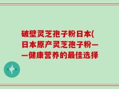 破壁灵芝孢子粉日本(日本原产灵芝孢子粉——健康营养的最佳选择