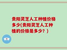 贵阳灵芝人工种植价格多少(贵阳灵芝人工种植的价格是多少？)