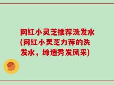 网红小灵芝推荐洗发水(网红小灵芝力荐的洗发水，缔造秀发风采)