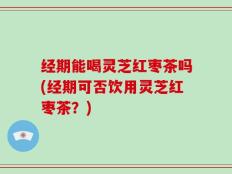 经期能喝灵芝红枣茶吗(经期可否饮用灵芝红枣茶？)