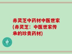 赤灵芝中药材中医世家(赤灵芝：中医世家传承的珍贵药材)