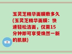 玉灵芝精华面膜敷多久(玉灵芝精华面膜：快速轻松洁面，仅需15分钟即可享受焕然一新的肌肤)
