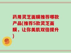 药用灵芝面膜推荐哪款产品(推荐5款灵芝面膜，让你美肌双倍提升)