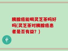 胰腺癌能喝灵芝茶吗好吗(灵芝茶对胰腺癌患者是否有益？)