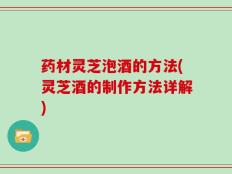 药材灵芝泡酒的方法(灵芝酒的制作方法详解)