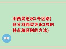 羽西灵芝水2号区别(区分羽西灵芝水2号的特点和区别的方法)