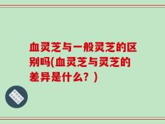血灵芝与一般灵芝的区别吗(血灵芝与灵芝的差异是什么？)