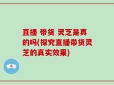 直播 带货 灵芝是真的吗(探究直播带货灵芝的真实效果)