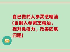 自己做的人参灵芝精油(自制人参灵芝精油，提升免疫力，改善皮肤问题)