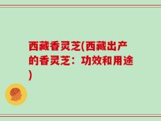 西藏香灵芝(西藏出产的香灵芝：功效和用途)