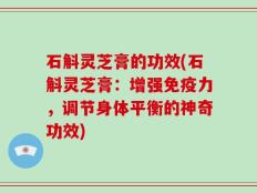 石斛灵芝膏的功效(石斛灵芝膏：增强免疫力，调节身体平衡的神奇功效)