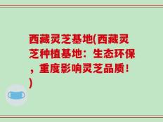 西藏灵芝基地(西藏灵芝种植基地：生态环保，重度影响灵芝品质！)