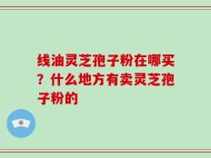 线油灵芝孢子粉在哪买？什么地方有卖灵芝孢子粉的