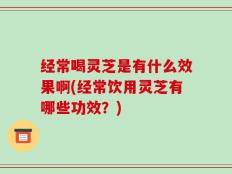 经常喝灵芝是有什么效果啊(经常饮用灵芝有哪些功效？)