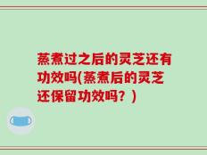 蒸煮过之后的灵芝还有功效吗(蒸煮后的灵芝还保留功效吗？)