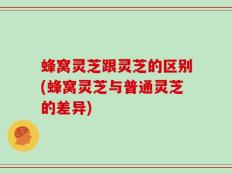 蜂窝灵芝跟灵芝的区别(蜂窝灵芝与普通灵芝的差异)