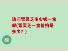 请问雪灵芝多少钱一盒呢(雪灵芝一盒价格是多少？)