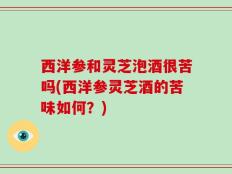 西洋参和灵芝泡酒很苦吗(西洋参灵芝酒的苦味如何？)