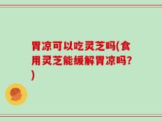 胃凉可以吃灵芝吗(食用灵芝能缓解胃凉吗？)